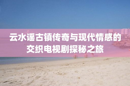 云水谣古镇传奇与现代情感的交织电视剧探秘之旅