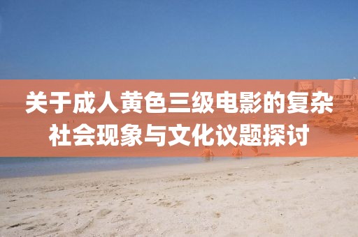 关于成人黄色三级电影的复杂社会现象与文化议题探讨