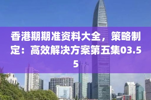 香港期期准资料大全，策略制定：高效解决方案第五集03.55
