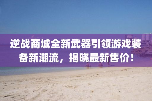 逆战商城全新武器引领游戏装备新潮流，揭晓最新售价！