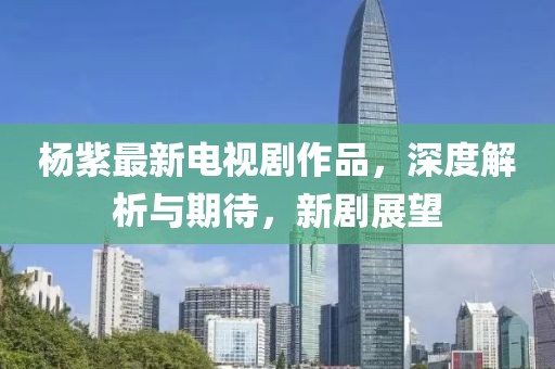 杨紫最新电视剧作品，深度解析与期待，新剧展望