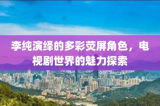 李纯演绎的多彩荧屏角色，电视剧世界的魅力探索