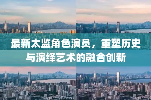 最新太监角色演员，重塑历史与演绎艺术的融合创新