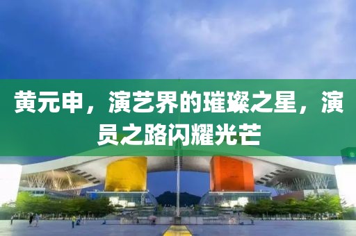黄元申，演艺界的璀璨之星，演员之路闪耀光芒