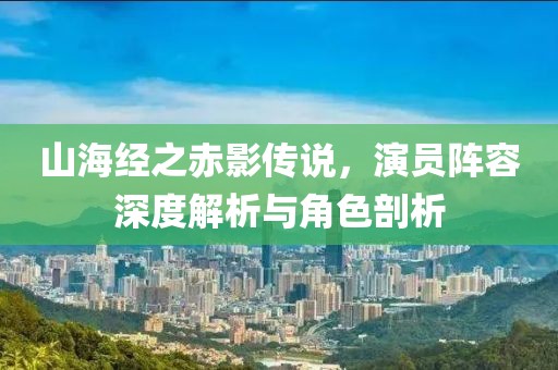 山海经之赤影传说，演员阵容深度解析与角色剖析