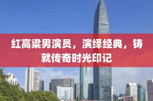 红高粱男演员，演绎经典，铸就传奇时光印记