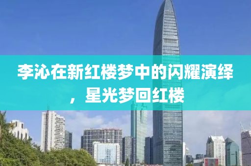 李沁在新红楼梦中的闪耀演绎，星光梦回红楼