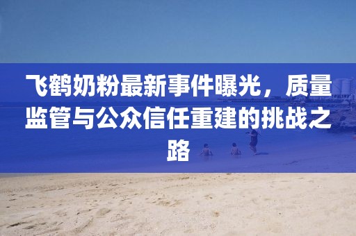 飞鹤奶粉最新事件曝光，质量监管与公众信任重建的挑战之路