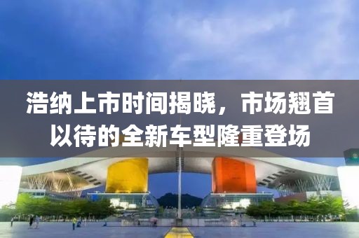 浩纳上市时间揭晓，市场翘首以待的全新车型隆重登场