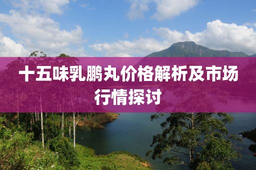 十五味乳鹏丸价格解析及市场行情探讨