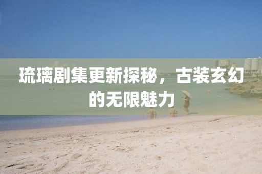 琉璃剧集更新探秘，古装玄幻的无限魅力
