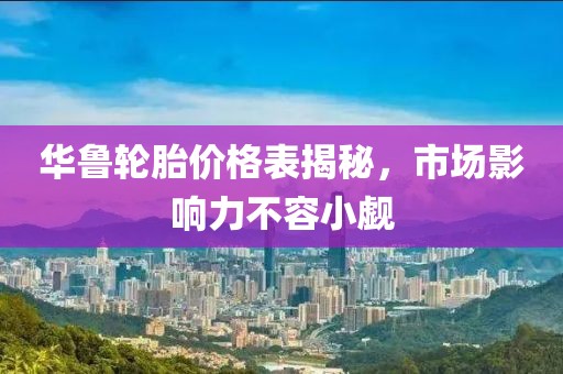 华鲁轮胎价格表揭秘，市场影响力不容小觑