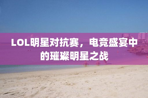 LOL明星对抗赛，电竞盛宴中的璀璨明星之战
