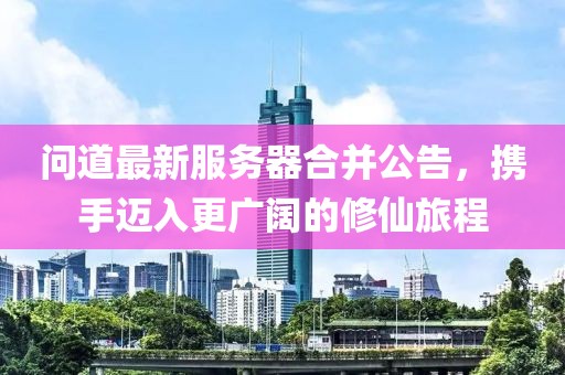 问道最新服务器合并公告，携手迈入更广阔的修仙旅程