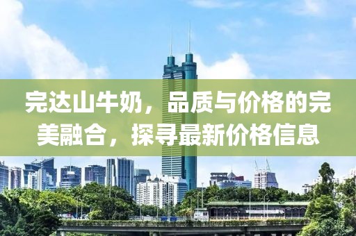 完达山牛奶，品质与价格的完美融合，探寻最新价格信息