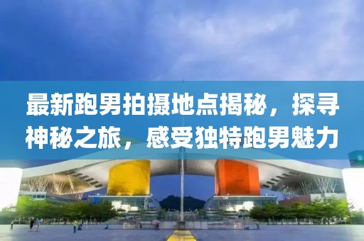 最新跑男拍摄地点揭秘，探寻神秘之旅，感受独特跑男魅力