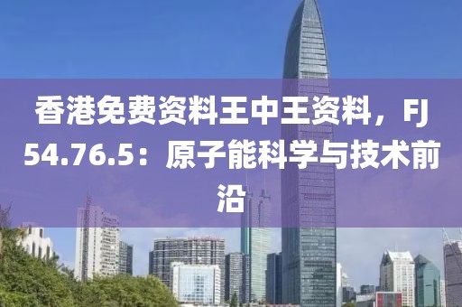 香港免费资料王中王资料，FJ54.76.5：原子能科学与技术前沿