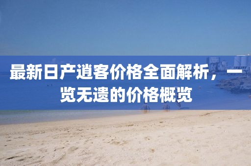 最新日产逍客价格全面解析，一览无遗的价格概览
