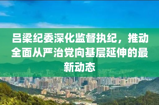 吕梁纪委深化监督执纪，推动全面从严治党向基层延伸的最新动态