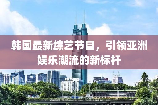 韩国最新综艺节目，引领亚洲娱乐潮流的新标杆