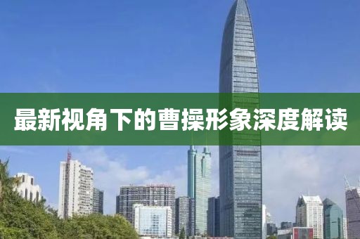 最新视角下的曹操形象深度解读