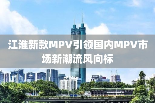 江淮新款MPV引领国内MPV市场新潮流风向标