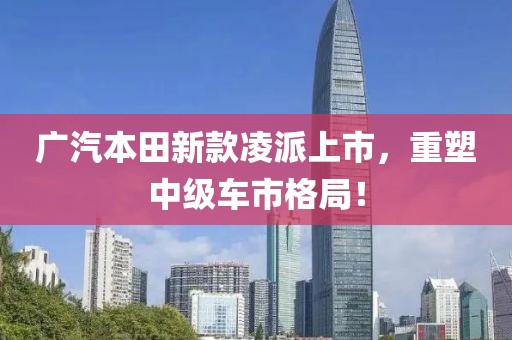 广汽本田新款凌派上市，重塑中级车市格局！