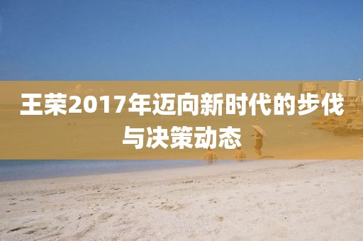 王荣2017年迈向新时代的步伐与决策动态