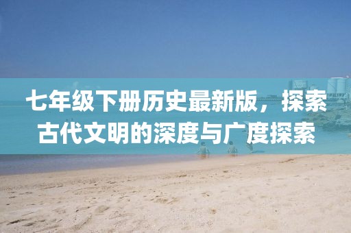 七年级下册历史最新版，探索古代文明的深度与广度探索