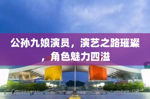公孙九娘演员，演艺之路璀璨，角色魅力四溢