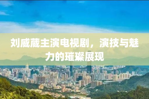 刘威葳主演电视剧，演技与魅力的璀璨展现
