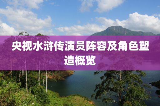 央视水浒传演员阵容及角色塑造概览