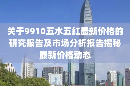 关于9910五水五红最新价格的研究报告及市场分析报告揭秘最新价格动态