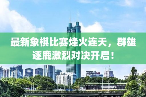 最新象棋比赛烽火连天，群雄逐鹿激烈对决开启！