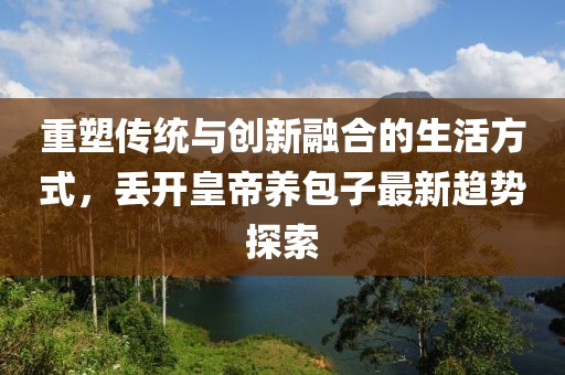 重塑传统与创新融合的生活方式，丢开皇帝养包子最新趋势探索