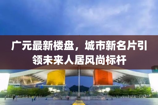 广元最新楼盘，城市新名片引领未来人居风尚标杆