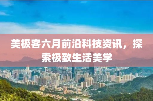 美极客六月前沿科技资讯，探索极致生活美学