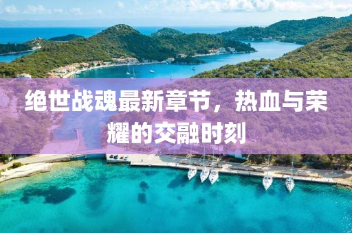 绝世战魂最新章节，热血与荣耀的交融时刻