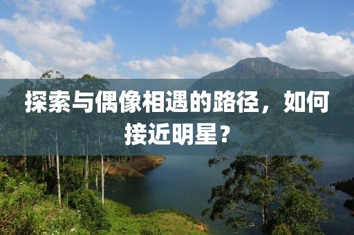 探索与偶像相遇的路径，如何接近明星？