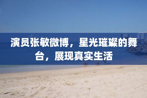 演员张敏微博，星光璀璨的舞台，展现真实生活