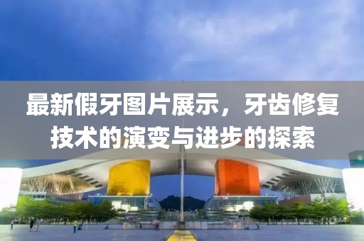 最新假牙图片展示，牙齿修复技术的演变与进步的探索