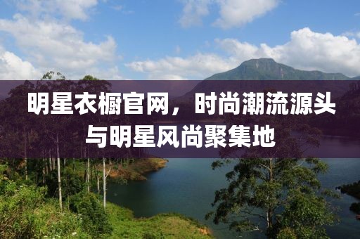 明星衣橱官网，时尚潮流源头与明星风尚聚集地