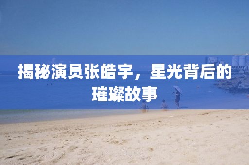 揭秘演员张皓宇，星光背后的璀璨故事