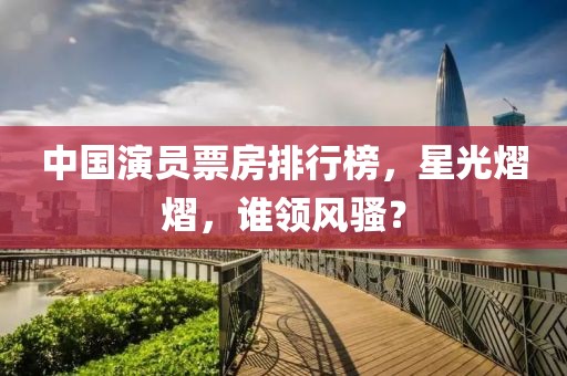 中国演员票房排行榜，星光熠熠，谁领风骚？