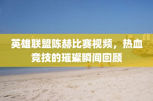 英雄联盟陈赫比赛视频，热血竞技的璀璨瞬间回顾