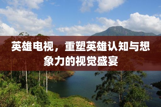 英雄电视，重塑英雄认知与想象力的视觉盛宴