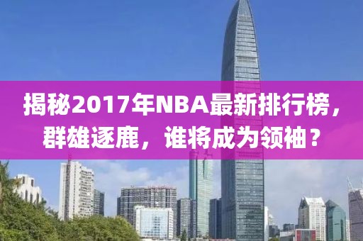 揭秘2017年NBA最新排行榜，群雄逐鹿，谁将成为领袖？