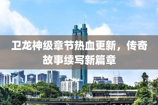 卫龙神级章节热血更新，传奇故事续写新篇章