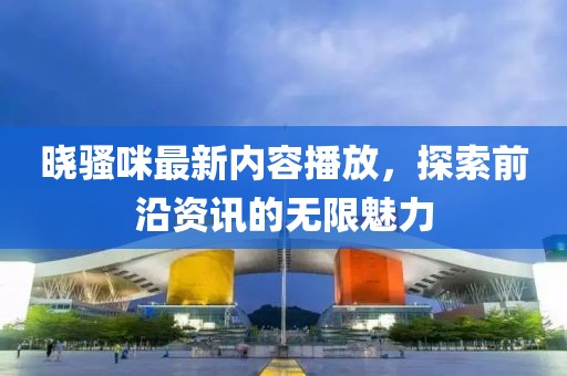 晓骚咪最新内容播放，探索前沿资讯的无限魅力
