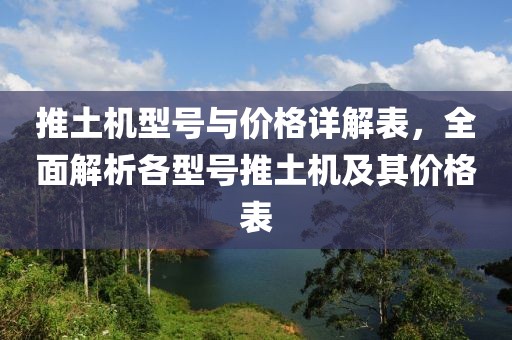 推土机型号与价格详解表，全面解析各型号推土机及其价格表
